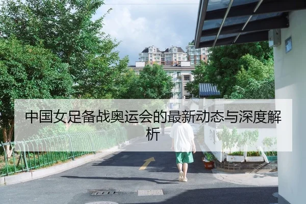 中国女足备战奥运会的最新动态与深度解析