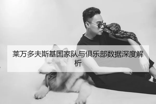 莱万多夫斯基国家队与俱乐部数据深度解析